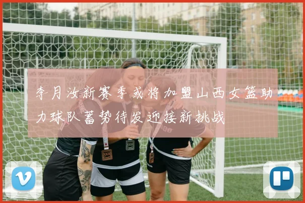 李月汝新赛季或将加盟山西女篮助力球队蓄势待发迎接新挑战