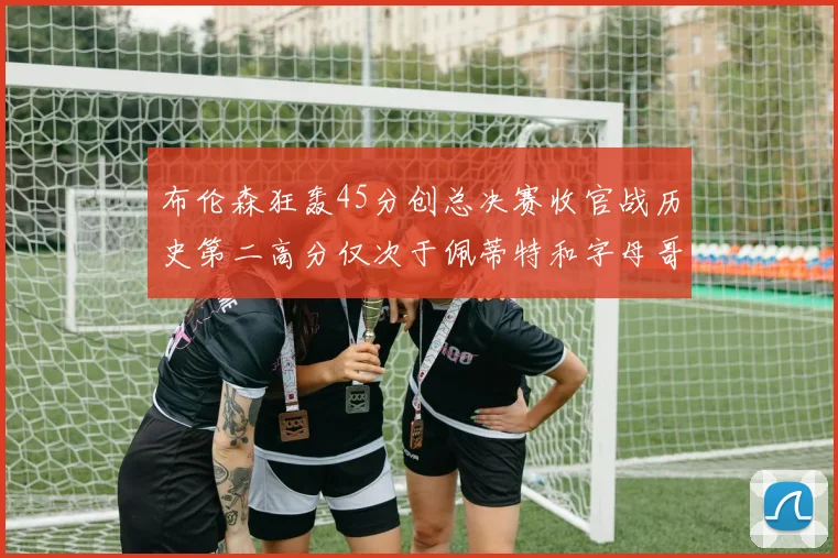布伦森狂轰45分创总决赛收官战历史第二高分仅次于佩蒂特和字母哥