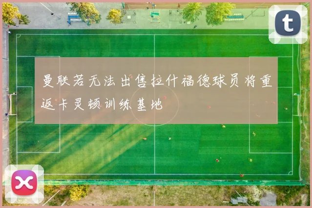 曼联若无法出售拉什福德球员将重返卡灵顿训练基地