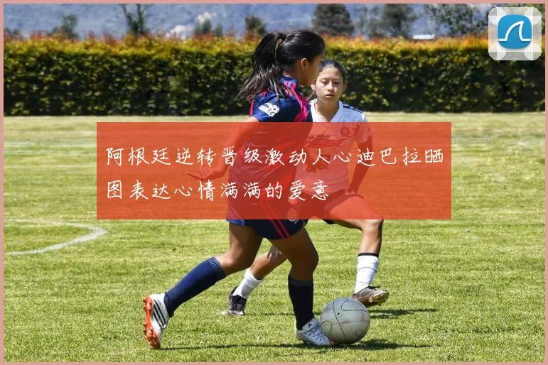 阿根廷逆转晋级激动人心迪巴拉晒图表达心情满满的爱意