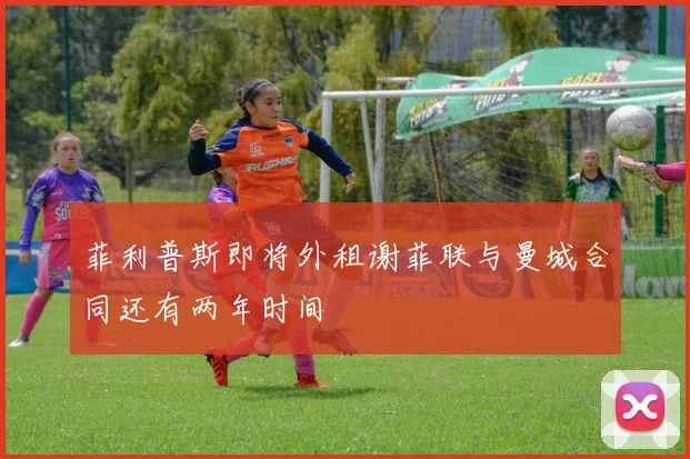菲利普斯即将外租谢菲联与曼城合同还有两年时间