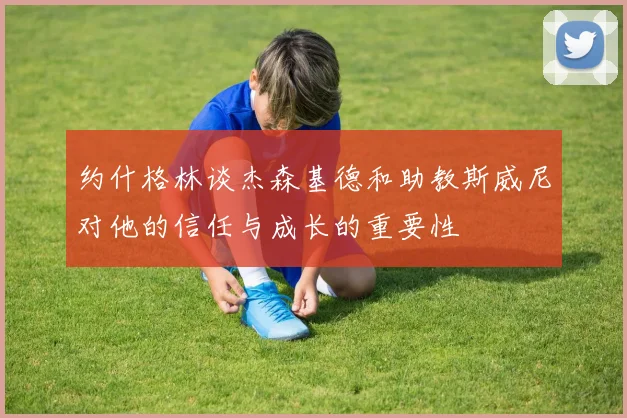 约什格林谈杰森基德和助教斯威尼对他的信任与成长的重要性