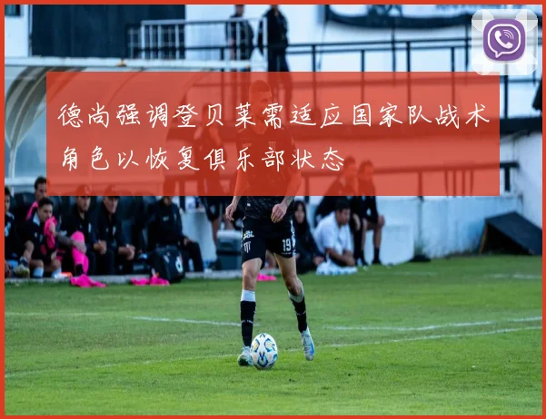德尚强调登贝莱需适应国家队战术角色以恢复俱乐部状态