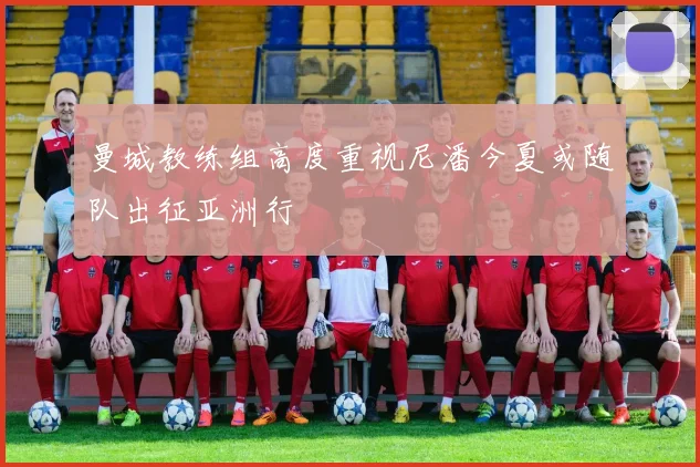 曼城教练组高度重视尼潘今夏或随队出征亚洲行