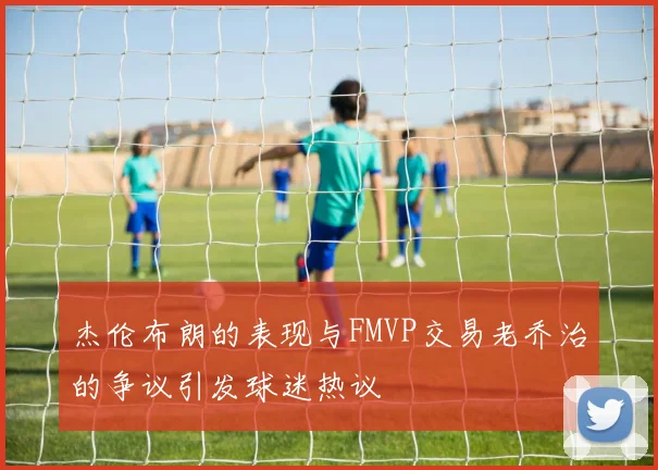 杰伦布朗的表现与FMVP交易老乔治的争议引发球迷热议