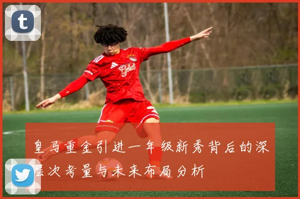 皇马重金引进一年级新秀背后的深层次考量与未来布局分析