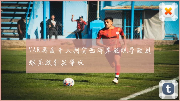 VAR再度介入判罚西海岸犯规导致进球无效引发争议