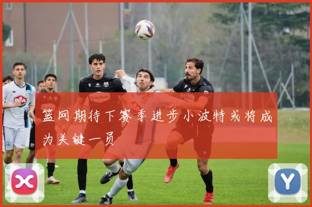 篮网期待下赛季进步小波特或将成为关键一员