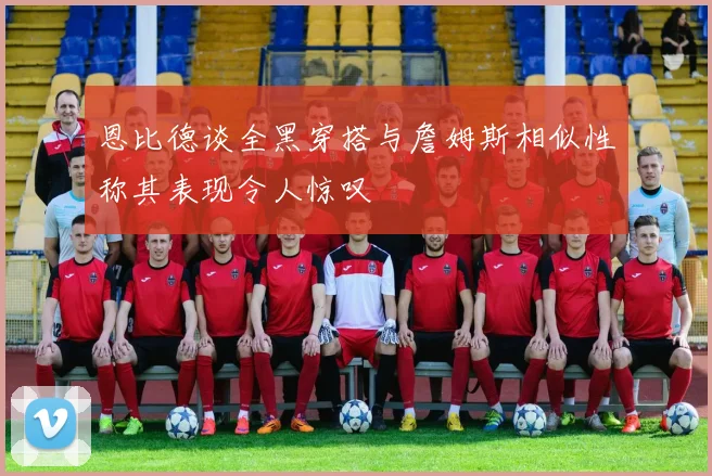 恩比德谈全黑穿搭与詹姆斯相似性称其表现令人惊叹