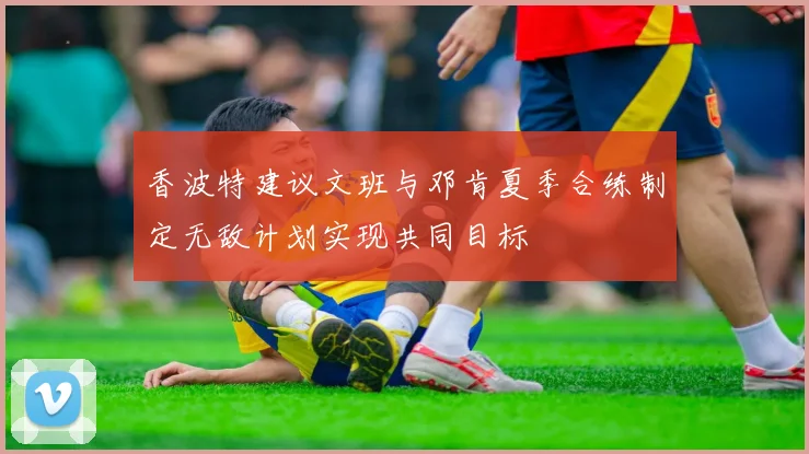 香波特建议文班与邓肯夏季合练制定无敌计划实现共同目标