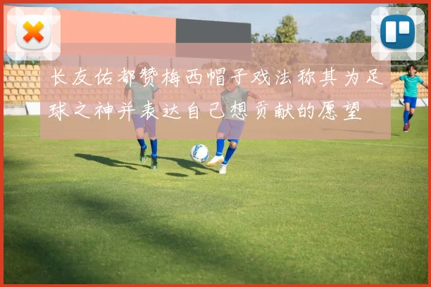 长友佑都赞梅西帽子戏法称其为足球之神并表达自己想贡献的愿望