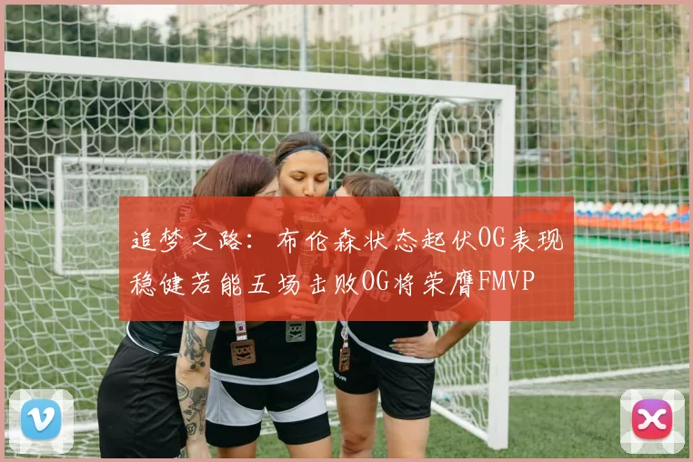 追梦之路：布伦森状态起伏OG表现稳健若能五场击败OG将荣膺FMVP