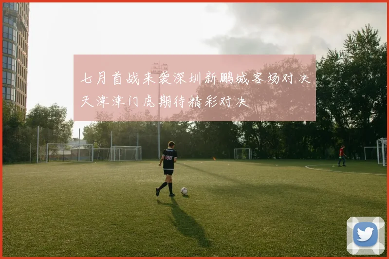 七月首战来袭深圳新鹏城客场对决天津津门虎期待精彩对决