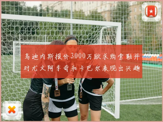 乌迪内斯报价3000万欧求购索勒并对尤文阿季奇和卡巴尔表现出兴趣