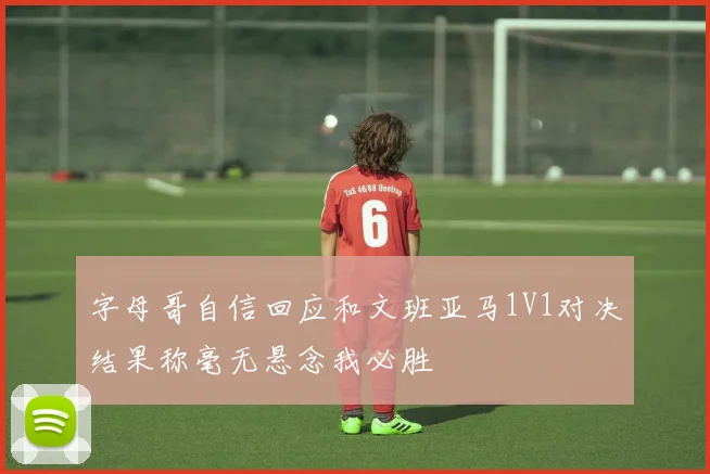 字母哥自信回应和文班亚马1V1对决结果称毫无悬念我必胜