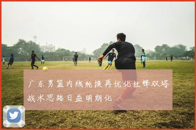 广东男篮内线轮换再优化杜锋双塔战术思路日益明朗化