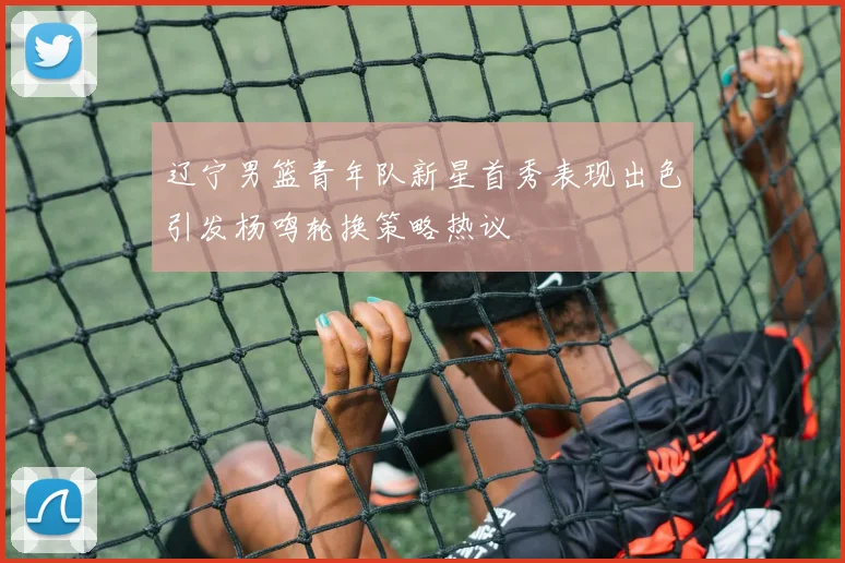 辽宁男篮青年队新星首秀表现出色引发杨鸣轮换策略热议