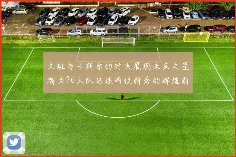 文班与卡斯尔的对决展现未来之星潜力76人队记述两位新秀的辉煌前景