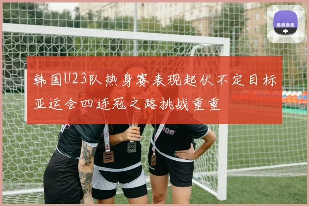 韩国U23队热身赛表现起伏不定目标亚运会四连冠之路挑战重重