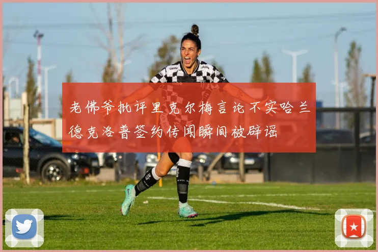 老佛爷批评里克尔梅言论不实哈兰德克洛普签约传闻瞬间被辟谣