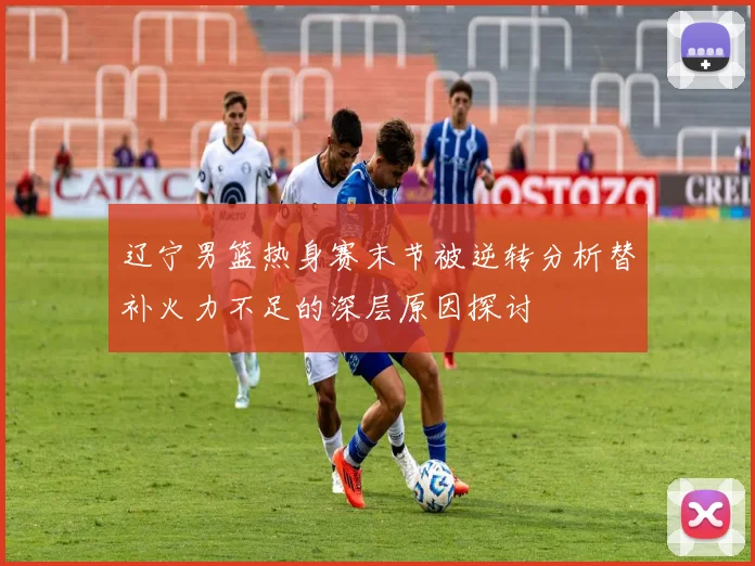 辽宁男篮热身赛末节被逆转分析替补火力不足的深层原因探讨