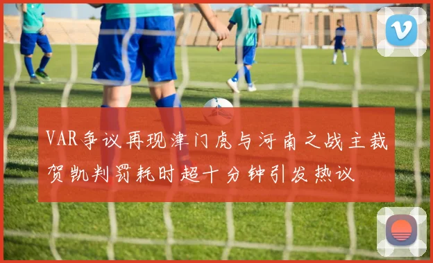 VAR争议再现津门虎与河南之战主裁贺凯判罚耗时超十分钟引发热议
