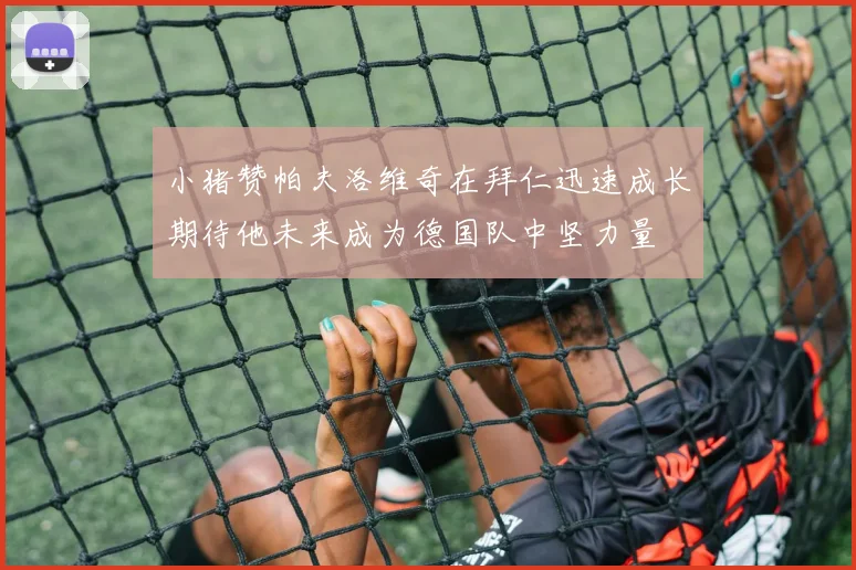 小猪赞帕夫洛维奇在拜仁迅速成长期待他未来成为德国队中坚力量