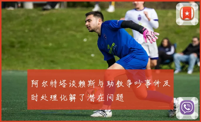 阿尔特塔谈赖斯与助教争吵事件及时处理化解了潜在问题