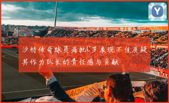 沙特传奇球员痛批C罗表现不佳质疑其作为队长的责任感与贡献