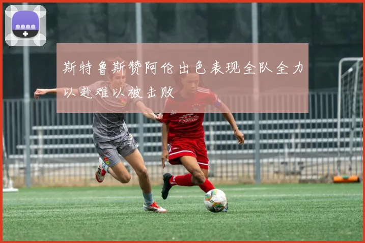 斯特鲁斯赞阿伦出色表现全队全力以赴难以被击败