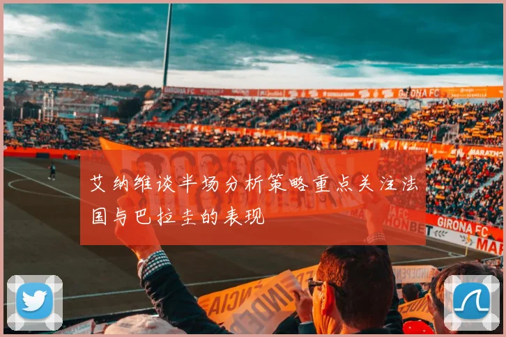 艾纳维谈半场分析策略重点关注法国与巴拉圭的表现