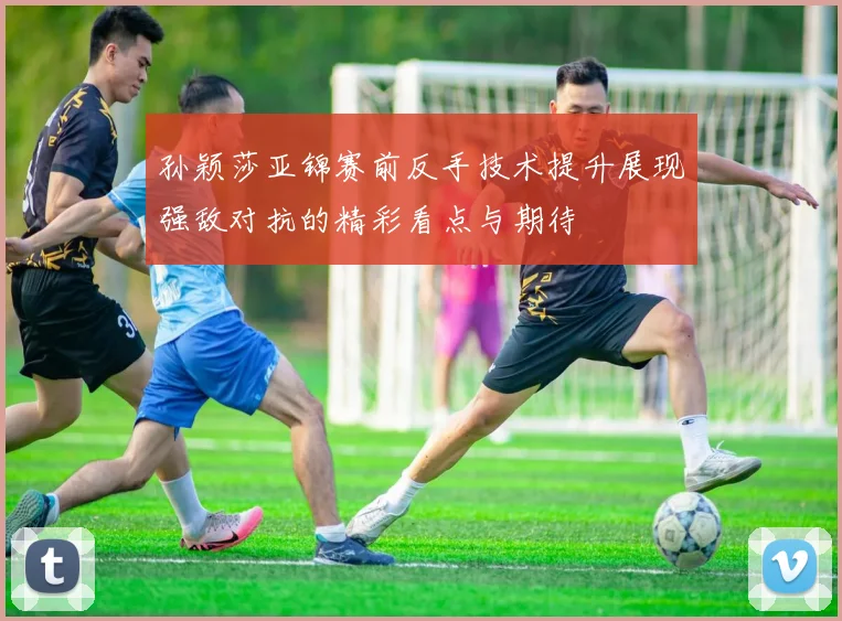 孙颖莎亚锦赛前反手技术提升展现强敌对抗的精彩看点与期待