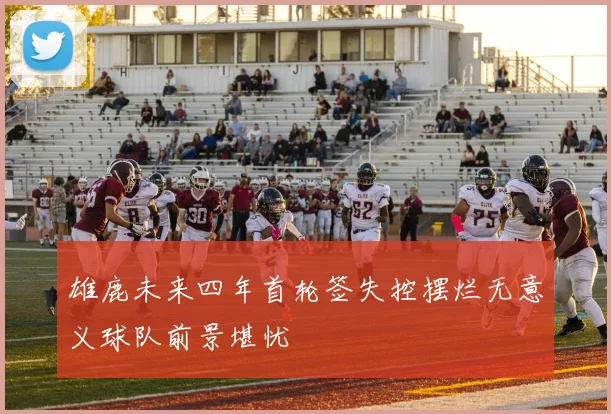 雄鹿未来四年首轮签失控摆烂无意义球队前景堪忧