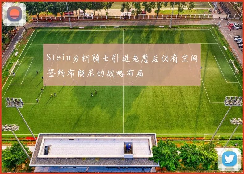 Stein分析骑士引进老詹后仍有空间签约布朗尼的战略布局